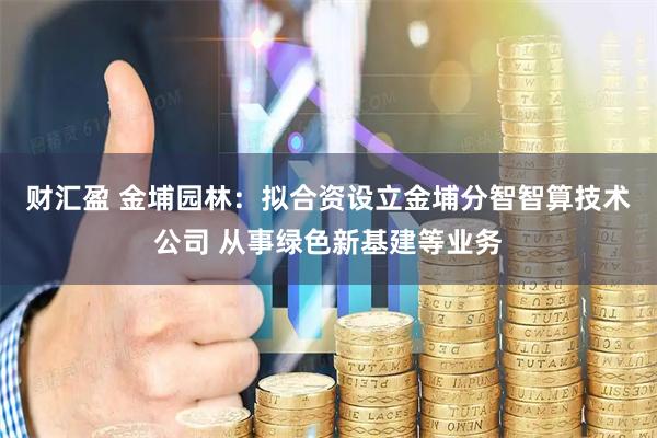 财汇盈 金埔园林：拟合资设立金埔分智智算技术公司 从事绿色新基建等业务