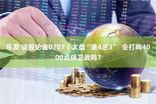 乐发 谈股论金0707丨大盘“退4进3”  会打响4000点保卫战吗？