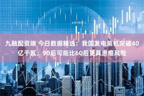 九融配资端 今日数据精选:我国发电装机突破40亿千瓦;90后可能比60后更具患癌风险