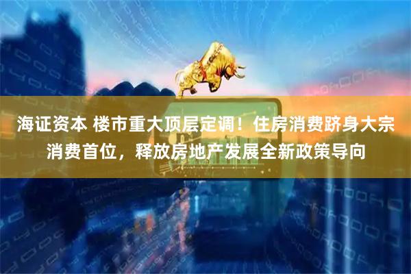 海证资本 楼市重大顶层定调！住房消费跻身大宗消费首位，释放房地产发展全新政策导向