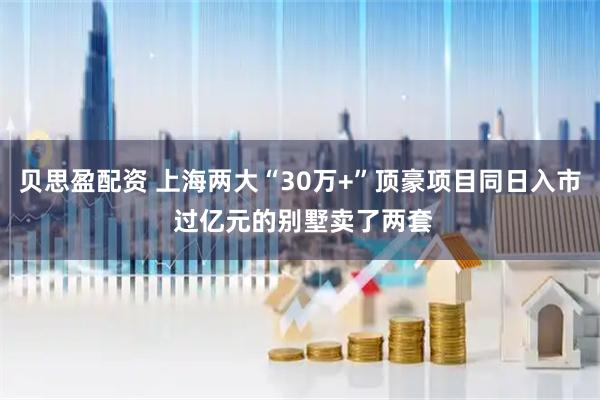 贝思盈配资 上海两大“30万+”顶豪项目同日入市 过亿元的别墅卖了两套