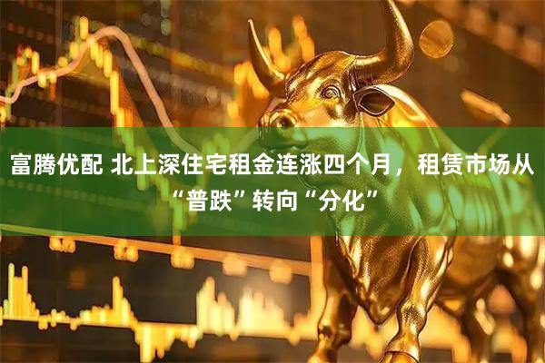 富腾优配 北上深住宅租金连涨四个月，租赁市场从“普跌”转向“分化”