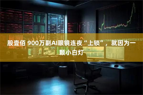 股壹佰 900万副AI眼镜连夜“上锁”,就因为一颗小白灯