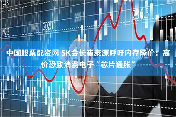 中国股票配资网 SK会长崔泰源呼吁内存降价:高价恐致消费电子“芯片通胀”