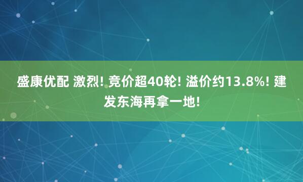 盛康优配 激烈! 竞价超40轮! 溢价约13.8%! 建发东海再拿一地!