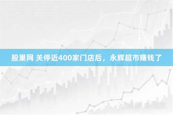 股巢网 关停近400家门店后，永辉超市赚钱了
