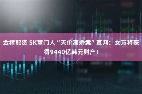 金猪配资 SK掌门人“天价离婚案”宣判：女方将获得9440亿韩元财产！