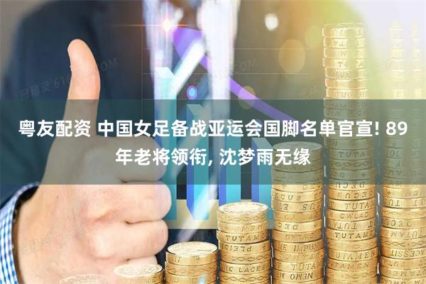 粤友配资 中国女足备战亚运会国脚名单官宣! 89年老将领衔, 沈梦雨无缘