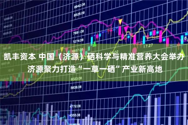 凯丰资本 中国（济源）硒科学与精准营养大会举办 济源聚力打造“一草一硒”产业新高地