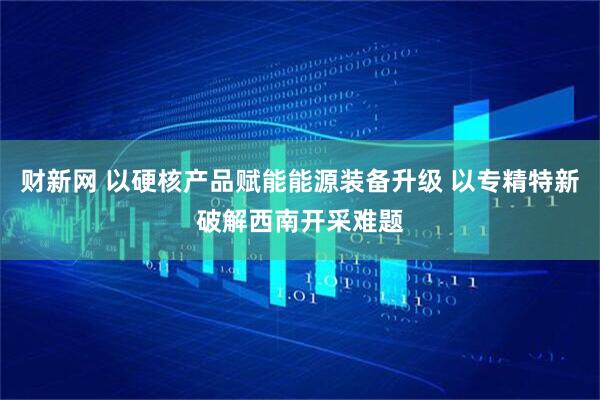 财新网 以硬核产品赋能能源装备升级 以专精特新破解西南开采难题
