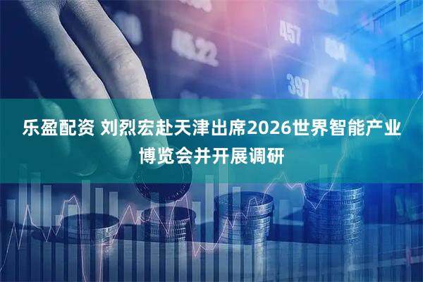 乐盈配资 刘烈宏赴天津出席2026世界智能产业博览会并开展调研
