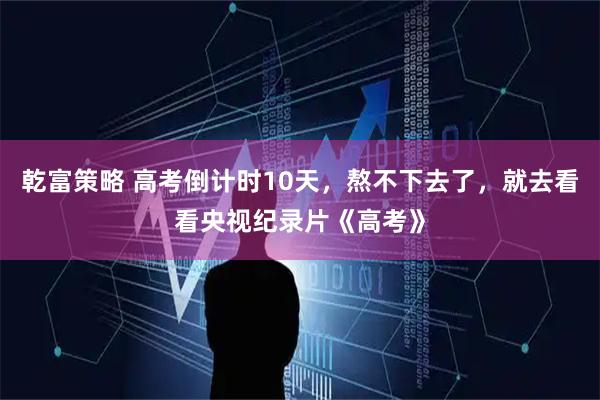 乾富策略 高考倒计时10天，熬不下去了，就去看看央视纪录片《高考》