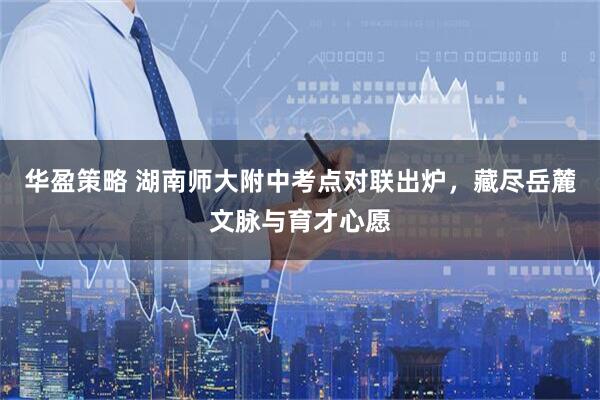 华盈策略 湖南师大附中考点对联出炉，藏尽岳麓文脉与育才心愿