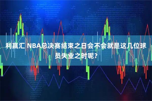 利赢汇 NBA总决赛结束之日会不会就是这几位球员失业之时呢？