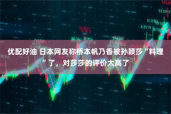 优配好油 日本网友称桥本帆乃香被孙颖莎“料理”了，对莎莎的评价太高了