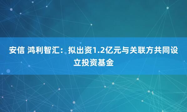 安信 鸿利智汇：拟出资1.2亿元与关联方共同设立投资基金