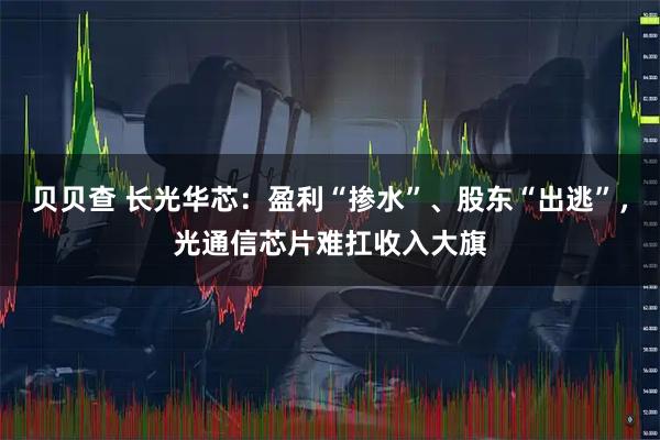 贝贝查 长光华芯：盈利“掺水”、股东“出逃”，光通信芯片难扛收入大旗