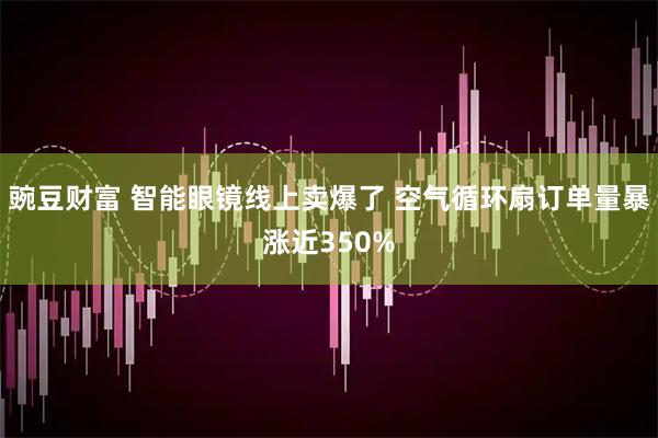 豌豆财富 智能眼镜线上卖爆了 空气循环扇订单量暴涨近350%