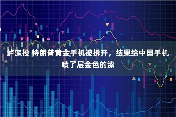 泸深投 特朗普黄金手机被拆开，结果给中国手机喷了层金色的漆