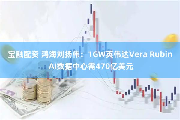 宝融配资 鸿海刘扬伟：1GW英伟达Vera Rubin AI数据中心需470亿美元