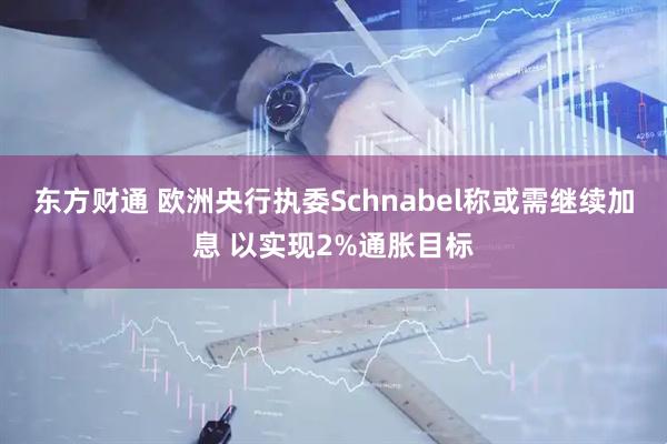 东方财通 欧洲央行执委Schnabel称或需继续加息 以实现2%通胀目标