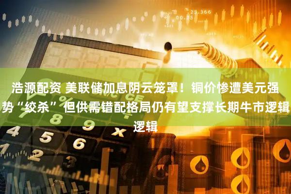 浩源配资 美联储加息阴云笼罩！铜价惨遭美元强势“绞杀” 但供需错配格局仍有望支撑长期牛市逻辑