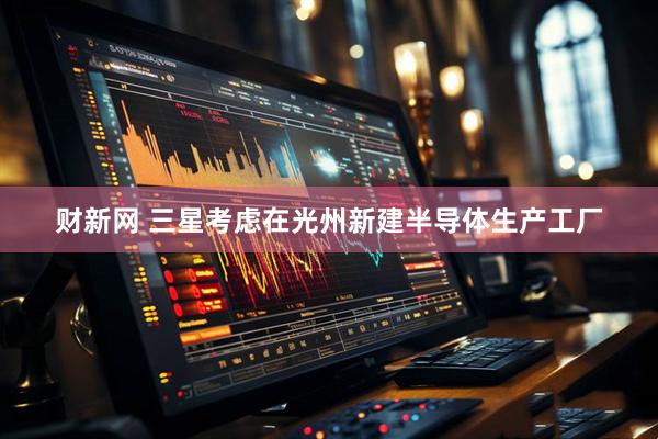 财新网 三星考虑在光州新建半导体生产工厂