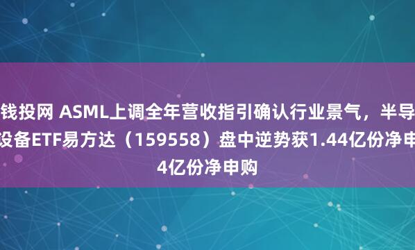 钱投网 ASML上调全年营收指引确认行业景气，半导体设备ETF易方达（159558）盘中逆势获1.44亿份净申购