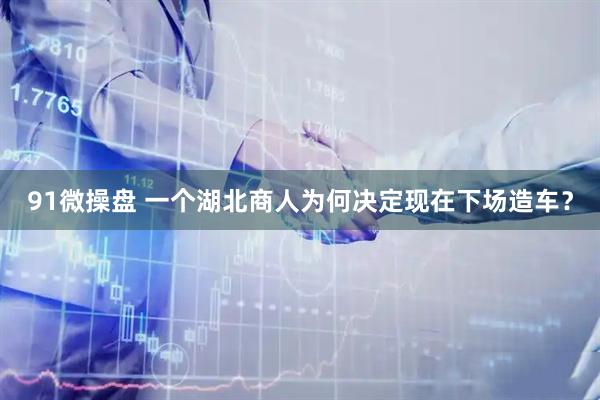 91微操盘 一个湖北商人为何决定现在下场造车？