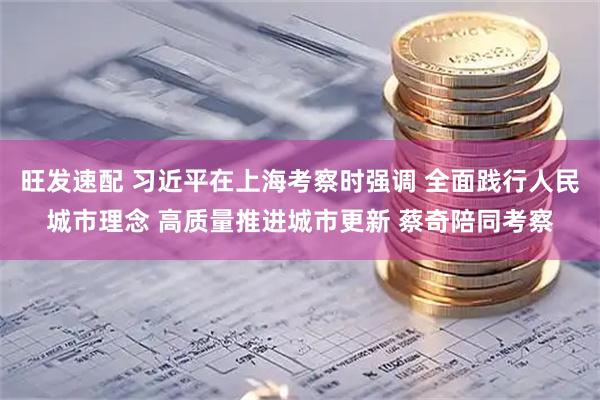 旺发速配 习近平在上海考察时强调 全面践行人民城市理念 高质量推进城市更新 蔡奇陪同考察