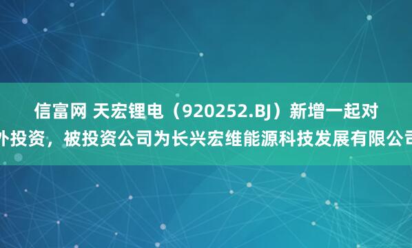信富网 天宏锂电（920252.BJ）新增一起对外投资，被投资公司为长兴宏维能源科技发展有限公司