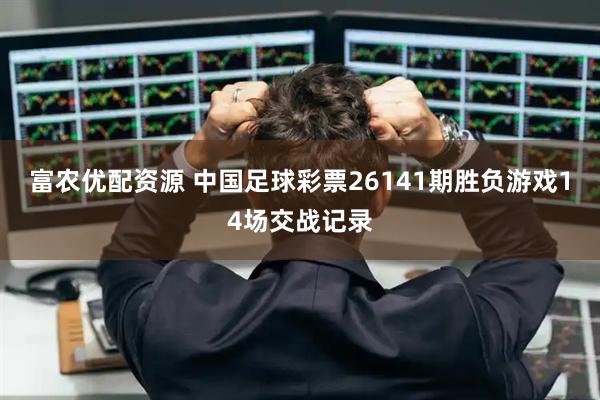 富农优配资源 中国足球彩票26141期胜负游戏14场交战记录