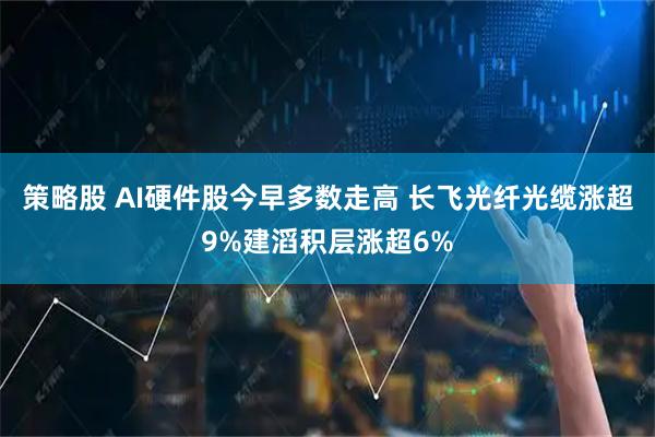 策略股 AI硬件股今早多数走高 长飞光纤光缆涨超9%建滔积层涨超6%