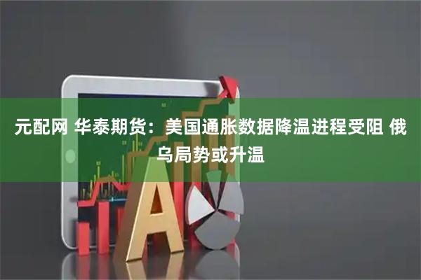元配网 华泰期货:美国通胀数据降温进程受阻 俄乌局势或升温